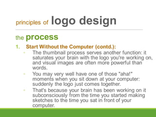 the process
1. Start Without the Computer (contd.):
◦ The thumbnail process serves another function: it
saturates your brain with the logo you're working on,
and visual images are often more powerful than
words.
◦ You may very well have one of those "aha!"
moments when you sit down at your computer:
suddenly the logo just comes together.
◦ That's because your brain has been working on it
subconsciously from the time you started making
sketches to the time you sat in front of your
computer.
principles of logo design
 