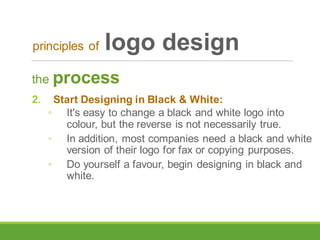 the process
2. Start Designing in Black & White:
◦ It's easy to change a black and white logo into
colour, but the reverse is not necessarily true.
◦ In addition, most companies need a black and white
version of their logo for fax or copying purposes.
◦ Do yourself a favour, begin designing in black and
white.
principles of logo design
 