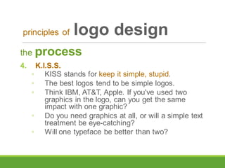 the process
4. K.I.S.S.
◦ KISS stands for keep it simple, stupid.
◦ The best logos tend to be simple logos.
◦ Think IBM, AT&T, Apple. If you've used two
graphics in the logo, can you get the same
impact with one graphic?
◦ Do you need graphics at all, or will a simple text
treatment be eye-catching?
◦ Will one typeface be better than two?
principles of logo design
 