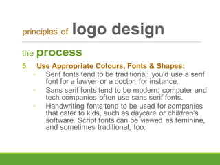 the process
5. Use Appropriate Colours, Fonts & Shapes:
◦ Serif fonts tend to be traditional: you'd use a serif
font for a lawyer or a doctor, for instance.
◦ Sans serif fonts tend to be modern: computer and
tech companies often use sans serif fonts.
◦ Handwriting fonts tend to be used for companies
that cater to kids, such as daycare or children's
software. Script fonts can be viewed as feminine,
and sometimes traditional, too.
principles of logo design
 