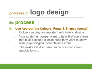 the process
5. Use Appropriate Colours, Fonts & Shapes (contd.):
◦ Colour can play an important role in logo design.
◦ Your customer doesn't want to hear that you chose
that blue because it looks cool; they want to know
what psychological connotations it has.
◦ The next slide discusses some common colour
associations…
principles of logo design
 