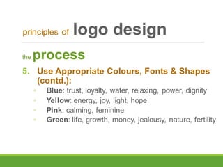 the process
5. Use Appropriate Colours, Fonts & Shapes
(contd.):
◦ Blue: trust, loyalty, water, relaxing, power, dignity
◦ Yellow: energy, joy, light, hope
◦ Pink: calming, feminine
◦ Green: life, growth, money, jealousy, nature, fertility
principles of logo design
 