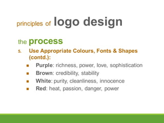 the process
5. Use Appropriate Colours, Fonts & Shapes
(contd.):
 Purple: richness, power, love, sophistication
 Brown: credibility, stability
 White: purity, cleanliness, innocence
 Red: heat, passion, danger, power
principles of logo design
 
