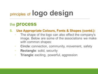 the process
5. Use Appropriate Colours, Fonts & Shapes (contd.):
◦ The shape of the logo can also effect the company's
image. Below are some of the associations we make
with common shapes:
◦ Circle: connection, community, movement, safety
◦ Rectangle: solid, security
◦ Triangle: exciting, powerful, aggression
principles of logo design
 