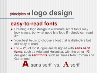 easy-to-read fonts
 Creating a logo design in elaborate script fonts may
look classy, but what good is a logo if nobody can read
it?
 Your best bet is to choose a font that is distinctive but
still easy to read.
 FYI – 2/3 of most logos are designed with sans serif
fonts, such as Arial and Helvetica, with the other 1/3
designed in serif fonts such as Times New Roman and
Garamond.
principles of logo design
A sans serif vs. A serif
 