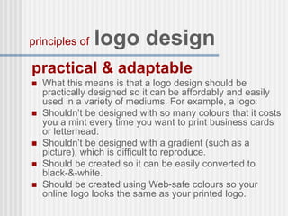 practical & adaptable
 What this means is that a logo design should be
practically designed so it can be affordably and easily
used in a variety of mediums. For example, a logo:
 Shouldn’t be designed with so many colours that it costs
you a mint every time you want to print business cards
or letterhead.
 Shouldn’t be designed with a gradient (such as a
picture), which is difficult to reproduce.
 Should be created so it can be easily converted to
black-&-white.
 Should be created using Web-safe colours so your
online logo looks the same as your printed logo.
principles of logo design
 
