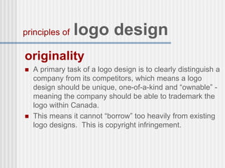 originality
 A primary task of a logo design is to clearly distinguish a
company from its competitors, which means a logo
design should be unique, one-of-a-kind and “ownable” -
meaning the company should be able to trademark the
logo within Canada.
 This means it cannot “borrow” too heavily from existing
logo designs. This is copyright infringement.
principles of logo design
 