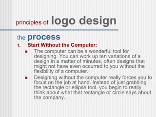 the process
1. Start Without the Computer:
 The computer can be a wonderful tool for
designing. You can work up ten variations of a
design in a matter of minutes, often designs that
might not have even occurred to you without the
flexibility of a computer.
 Designing without the computer really forces you to
focus on the job at hand. Instead of just grabbing
the rectangle or ellipse tool, you begin to really
think about what that rectangle or circle says about
the company.
principles of logo design
 