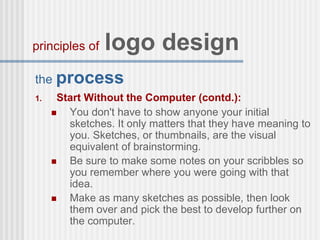 the process
1. Start Without the Computer (contd.):
 You don't have to show anyone your initial
sketches. It only matters that they have meaning to
you. Sketches, or thumbnails, are the visual
equivalent of brainstorming.
 Be sure to make some notes on your scribbles so
you remember where you were going with that
idea.
 Make as many sketches as possible, then look
them over and pick the best to develop further on
the computer.
principles of logo design
 