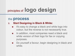the process
2. Start Designing in Black & White:
 It's easy to change a black and white logo into
colour, but the reverse is not necessarily true.
 In addition, most companies need a black and
white version of their logo for fax or copying
purposes.
 Do yourself a favour, begin designing in black and
white.
principles of logo design
 