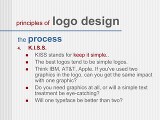 the process
4. K.I.S.S.
 KISS stands for keep it simple..
 The best logos tend to be simple logos.
 Think IBM, AT&T, Apple. If you've used two
graphics in the logo, can you get the same impact
with one graphic?
 Do you need graphics at all, or will a simple text
treatment be eye-catching?
 Will one typeface be better than two?
principles of logo design
 