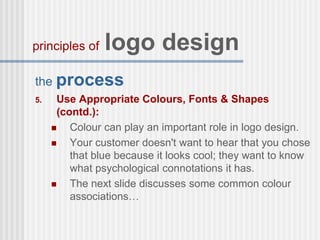 the process
5. Use Appropriate Colours, Fonts & Shapes
(contd.):
 Colour can play an important role in logo design.
 Your customer doesn't want to hear that you chose
that blue because it looks cool; they want to know
what psychological connotations it has.
 The next slide discusses some common colour
associations…
principles of logo design
 