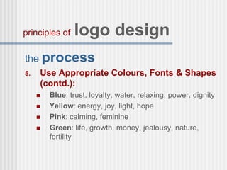 the process
5. Use Appropriate Colours, Fonts & Shapes
(contd.):
 Blue: trust, loyalty, water, relaxing, power, dignity
 Yellow: energy, joy, light, hope
 Pink: calming, feminine
 Green: life, growth, money, jealousy, nature,
fertility
principles of logo design
 