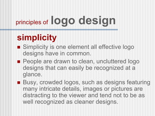 simplicity
 Simplicity is one element all effective logo
designs have in common.
 People are drawn to clean, uncluttered logo
designs that can easily be recognized at a
glance.
 Busy, crowded logos, such as designs featuring
many intricate details, images or pictures are
distracting to the viewer and tend not to be as
well recognized as cleaner designs.
principles of logo design
 