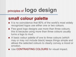 small colour palette
 It is no coincidence that 80% of the world’s most widely
recognized logos use either one or two colours.
 Few good logo designs use more than three colours;
this is because using more than three colours usually
turns a logo to mud.
 A basic colour palette of one to three colours (which
may or may not include black) keeps things simple and
allows the selected colours to clearly convey a mood or
emotion.
 Use CONTRASTING COLOURS for visual impact.
principles of logo design
 