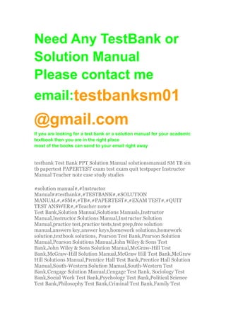 Need Any TestBank or
Solution Manual
Please contact me
email:testbanksm01
@gmail.com
If you are looking for a test bank or a solution manual for your academic
textbook then you are in the right place
most of the books can send to your email right away
testbank Test Bank PPT Solution Manual solutionsmanual SM TB sm
tb papertest PAPERTEST exam test exam quit testpaper Instructor
Manual Teacher note case study studies
#solution manual#,#Instructor
Manual##testbank#,#TESTBANK#,#SOLUTION
MANUAL#,#SM#,#TB#,#PAPERTEST#,#EXAM TEST#,#QUIT
TEST ANSWER#,#Teacher note#
Test Bank,Solution Manual,Solutions Manuals,Instructor
Manual,Instructor Solutions Manual,Instructor Solution
Manual,practice test,practice tests,test prep,free solution
manual,answers key,answer keys,homework solutions,homework
solution,textbook solutions, Pearson Test Bank,Pearson Solution
Manual,Pearson Solutions Manual,John Wiley & Sons Test
Bank,John Wiley & Sons Solution Manual,McGraw-Hill Test
Bank,McGraw-Hill Solution Manual,McGraw Hill Test Bank,McGraw
Hill Solutions Manual,Prentice Hall Test Bank,Prentice Hall Solution
Manual,South-Western Solution Manual,South-Western Test
Bank,Cengage Solution Manual,Cengage Test Bank, Sociology Test
Bank,Social Work Test Bank,Psychology Test Bank,Political Science
Test Bank,Philosophy Test Bank,Criminal Test Bank,Family Test
 