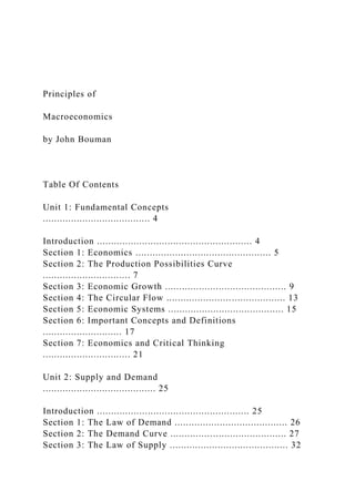 Principles of
Macroeconomics
by John Bouman
Table Of Contents
Unit 1: Fundamental Concepts
...................................... 4
Introduction ....................................................... 4
Section 1: Economics ................................................ 5
Section 2: The Production Possibilities Curve
............................... 7
Section 3: Economic Growth ........................................... 9
Section 4: The Circular Flow .......................................... 13
Section 5: Economic Systems ......................................... 15
Section 6: Important Concepts and Definitions
............................ 17
Section 7: Economics and Critical Thinking
............................... 21
Unit 2: Supply and Demand
........................................ 25
Introduction ...................................................... 25
Section 1: The Law of Demand ........................................ 26
Section 2: The Demand Curve ......................................... 27
Section 3: The Law of Supply .......................................... 32
 