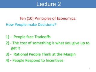 Lecture 2

      Ten (10) Principles of Economics:
How People make Decisions?

1) - People face Tradeoffs
2) - The cost of something is what you give up to
    get it
3) - Rational People Think at the Margin
4) - People Respond to Incentives
                                                10
 