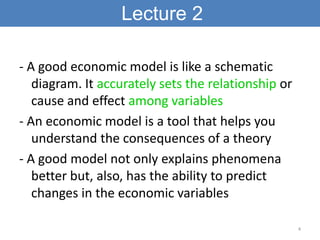 Lecture 2

- A good economic model is like a schematic
   diagram. It accurately sets the relationship or
   cause and effect among variables
- An economic model is a tool that helps you
   understand the consequences of a theory
- A good model not only explains phenomena
   better but, also, has the ability to predict
   changes in the economic variables

                                                     4
 