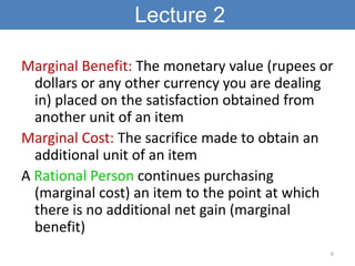 Lecture 2

Marginal Benefit: The monetary value (rupees or
  dollars or any other currency you are dealing
  in) placed on the satisfaction obtained from
  another unit of an item
Marginal Cost: The sacrifice made to obtain an
  additional unit of an item
A Rational Person continues purchasing
  (marginal cost) an item to the point at which
  there is no additional net gain (marginal
  benefit)
                                              6
 