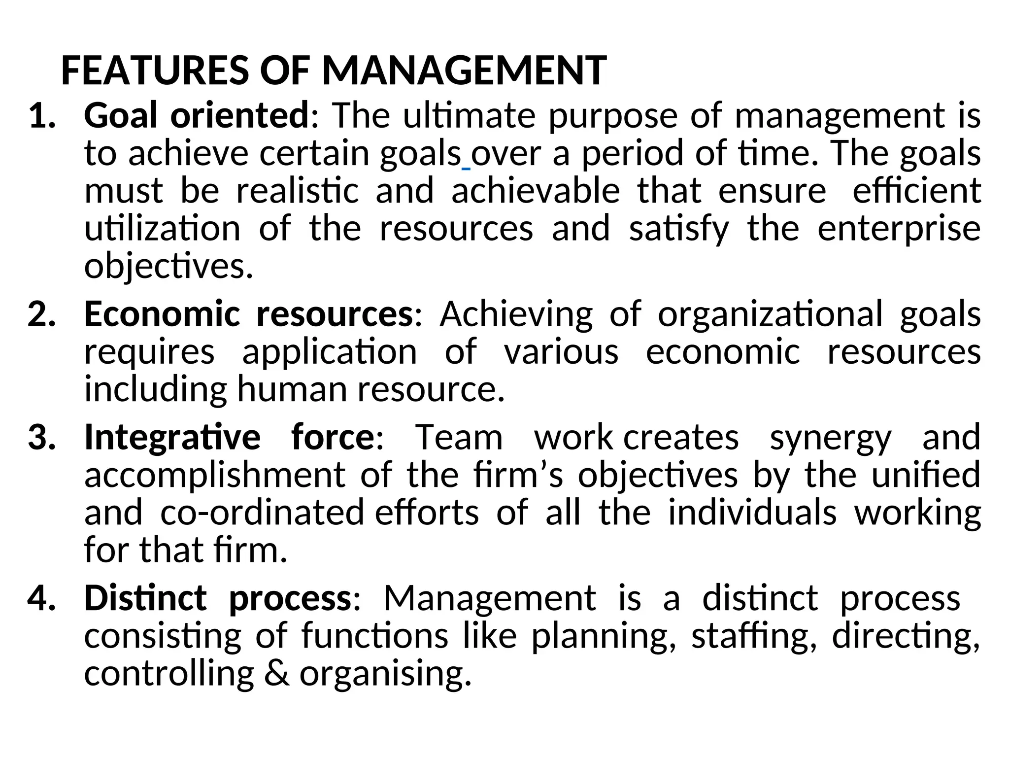 FEATURES OF MANAGEMENT
1. Goal oriented: The ultimate purpose of management is
to achieve certain goals over a period of time. The goals
must be realistic and achievable that ensure efficient
utilization of the resources and satisfy the enterprise
objectives.
2. Economic resources: Achieving of organizational goals
requires application of various economic resources
including human resource.
3. Integrative force: Team work creates synergy and
accomplishment of the firm’s objectives by the unified
and co-ordinated efforts of all the individuals working
for that firm.
4. Distinct process: Management is a distinct process
consisting of functions like planning, staffing, directing,
controlling & organising.
 