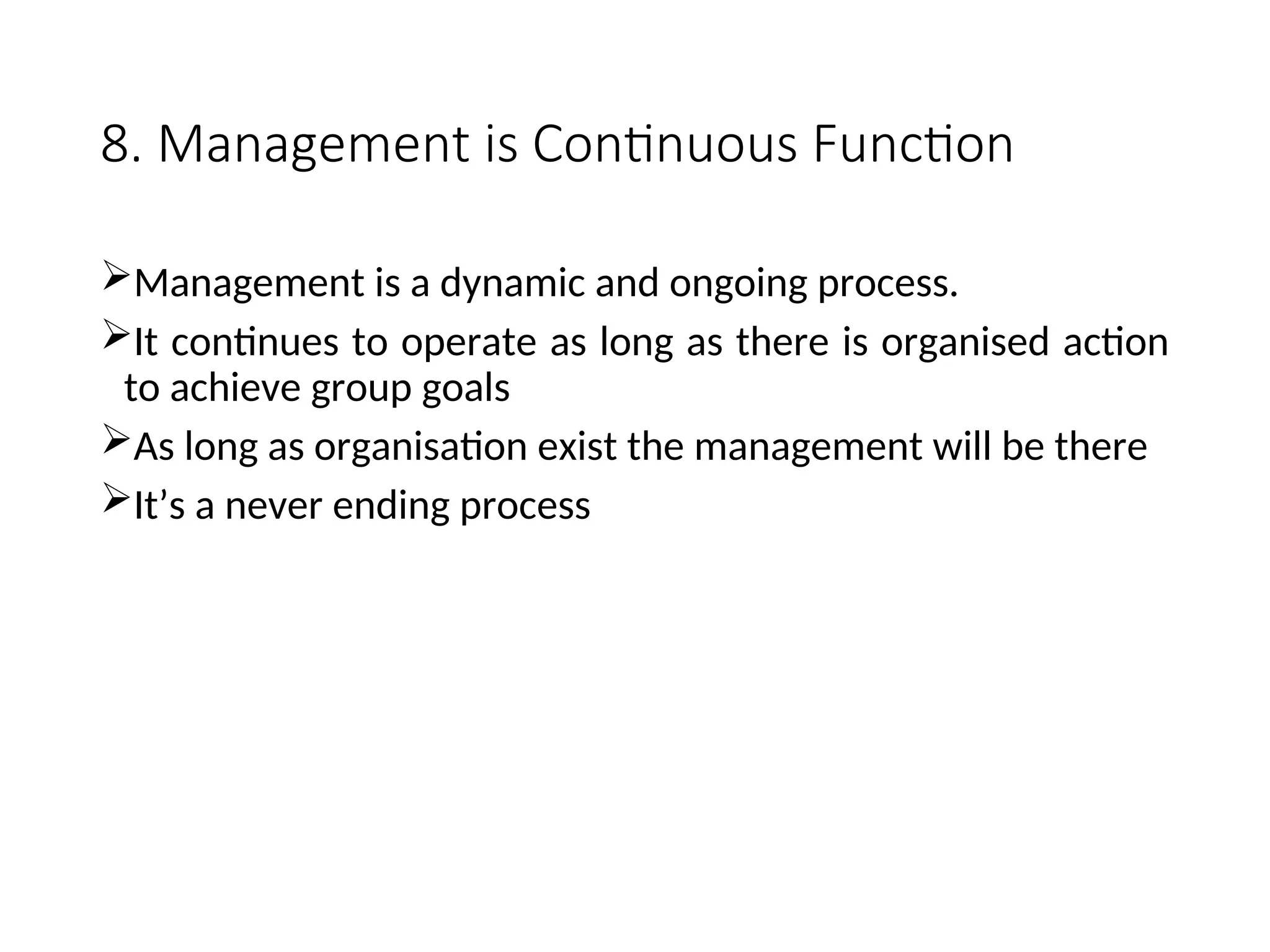 8. Management is Continuous Function
Management is a dynamic and ongoing process.
It continues to operate as long as there is organised action
to achieve group goals
As long as organisation exist the management will be there
It’s a never ending process
 