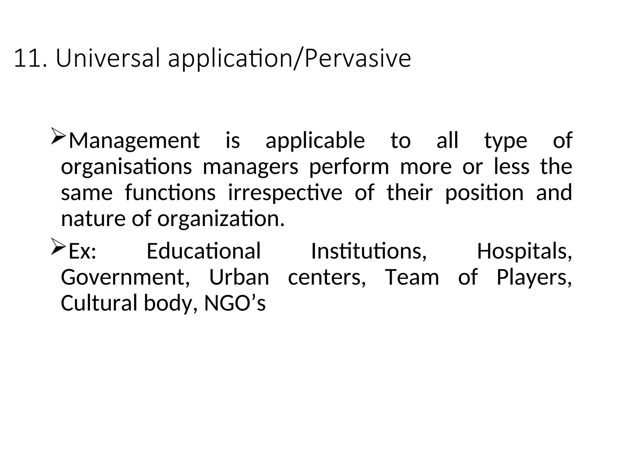 11. Universal application/Pervasive
Management is applicable to all type of
organisations managers perform more or less the
same functions irrespective of their position and
nature of organization.
Ex: Educational Institutions, Hospitals,
Government, Urban centers, Team of Players,
Cultural body, NGO’s
 