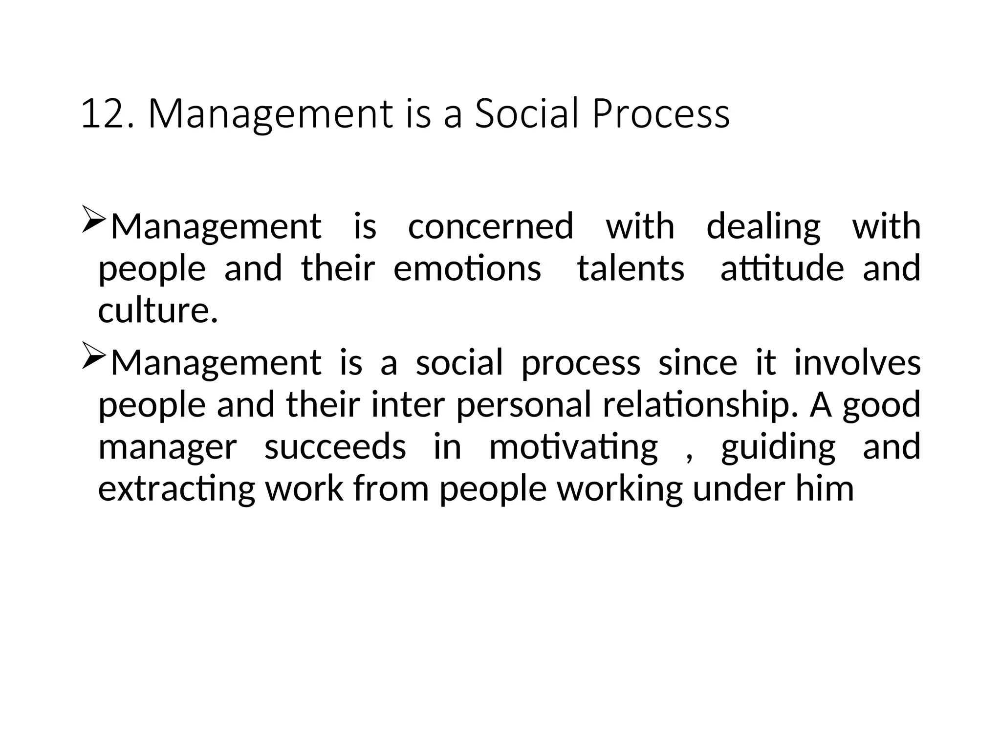 12. Management is a Social Process
Management is concerned with dealing with
people and their emotions talents attitude and
culture.
Management is a social process since it involves
people and their inter personal relationship. A good
manager succeeds in motivating , guiding and
extracting work from people working under him
 