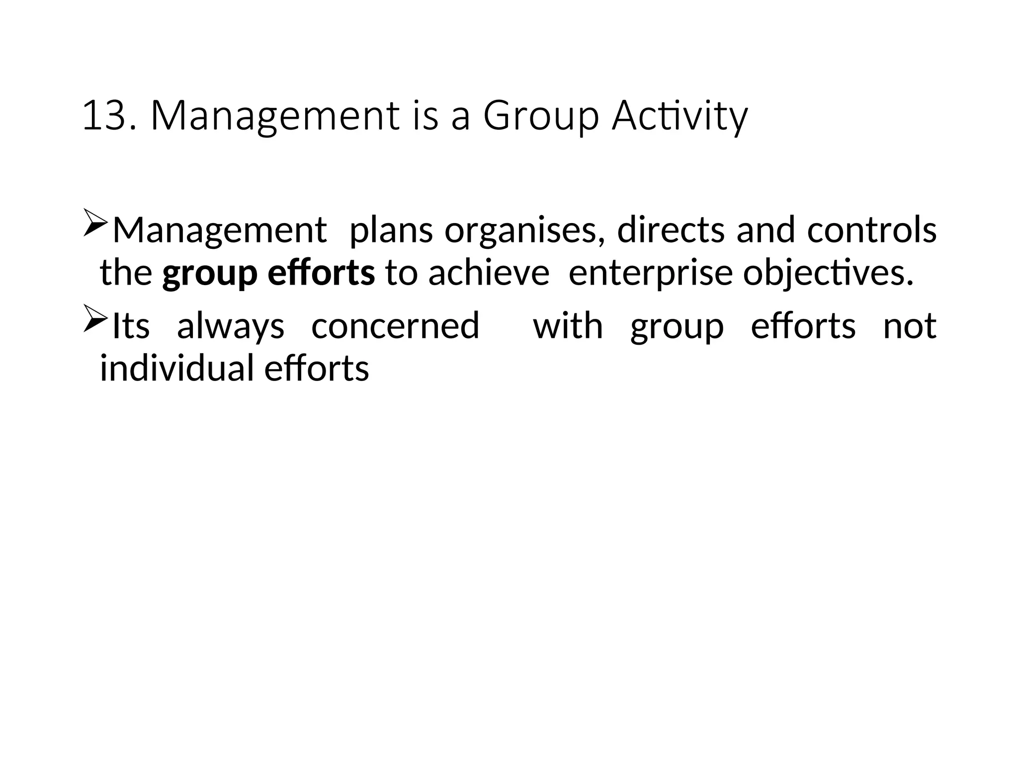 13. Management is a Group Activity
Management plans organises, directs and controls
the group efforts to achieve enterprise objectives.
Its always concerned with group efforts not
individual efforts
 