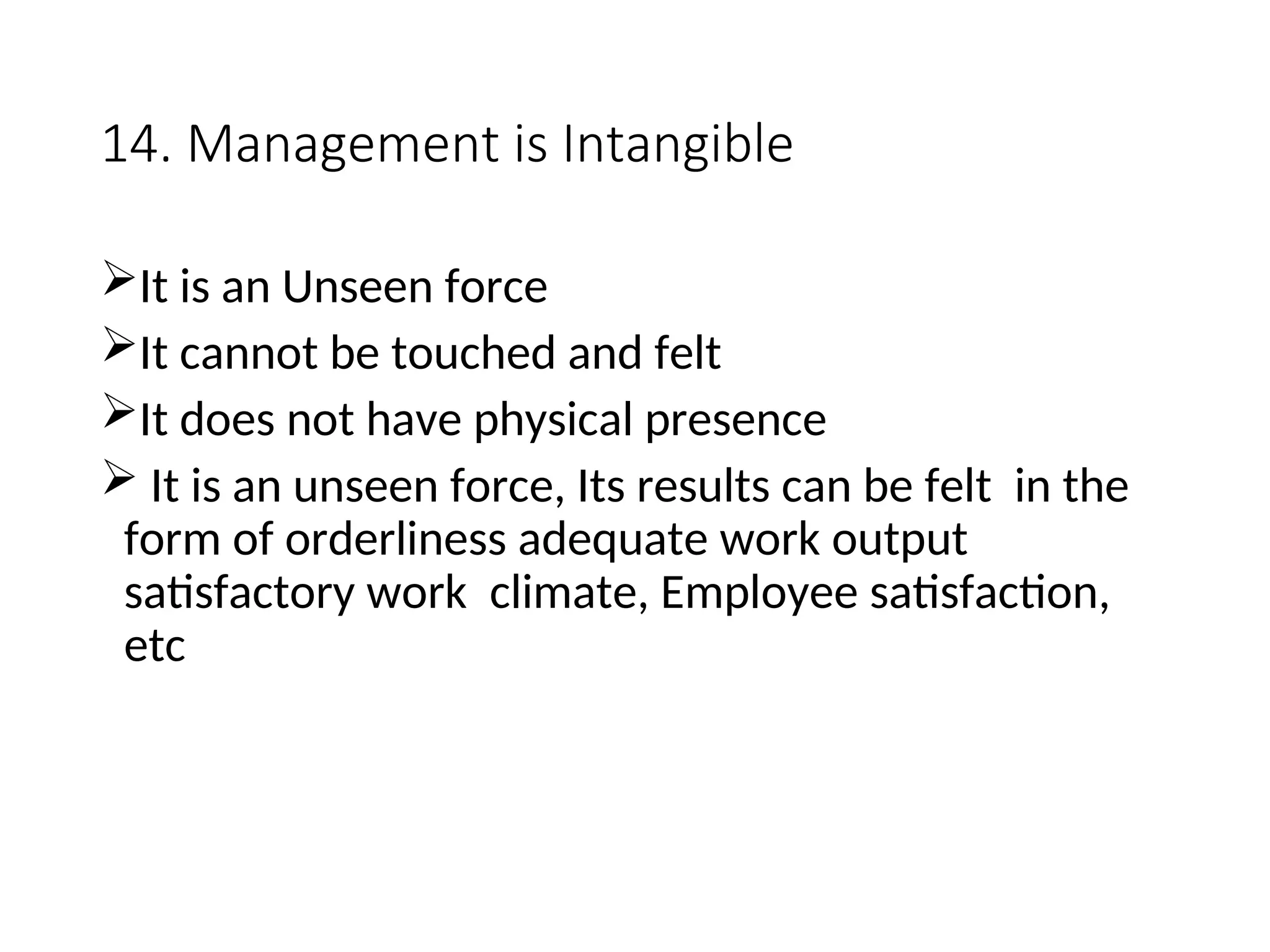 14. Management is Intangible
It is an Unseen force
It cannot be touched and felt
It does not have physical presence
 It is an unseen force, Its results can be felt in the
form of orderliness adequate work output
satisfactory work climate, Employee satisfaction,
etc
 