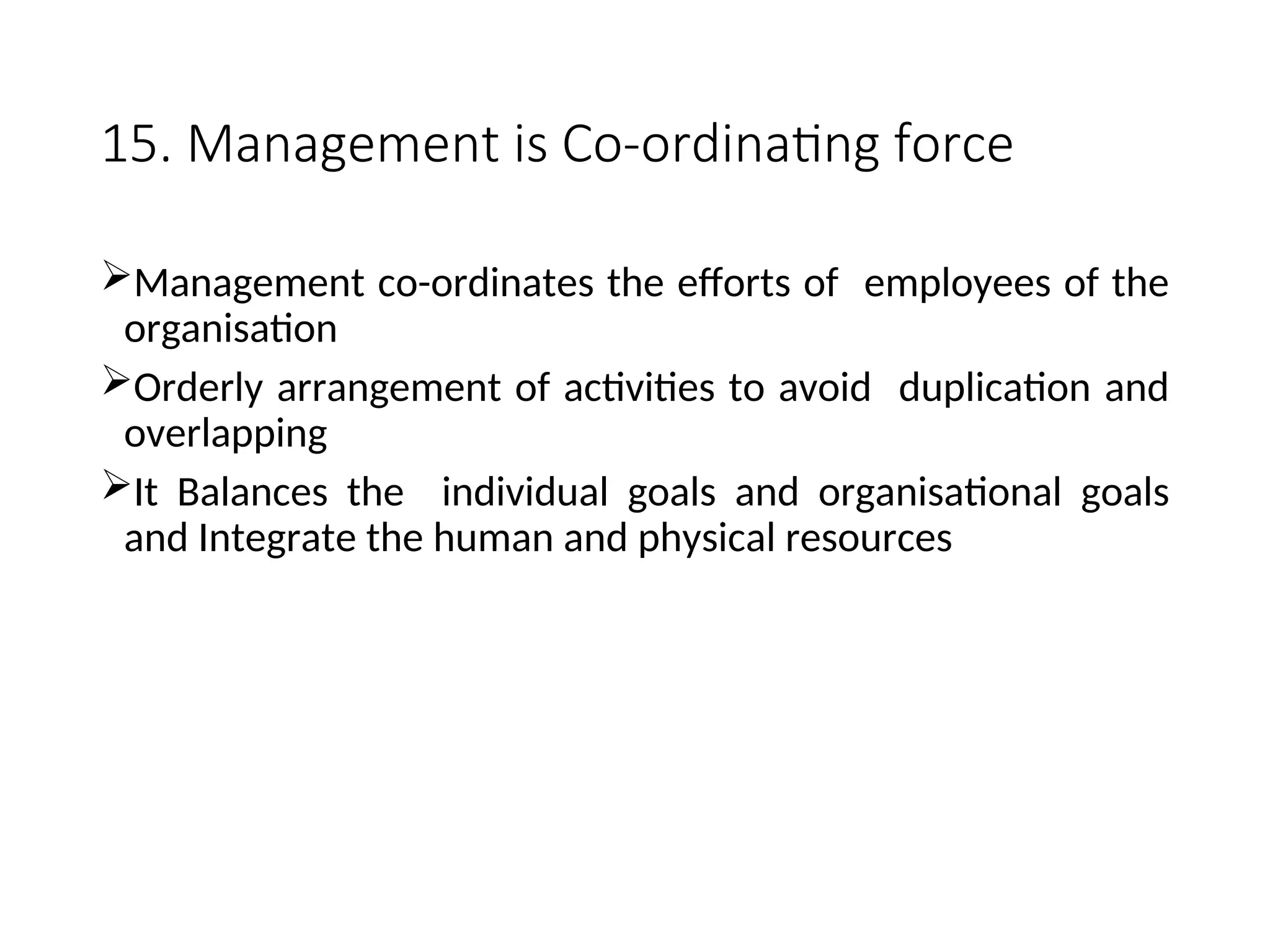 15. Management is Co-ordinating force
Management co-ordinates the efforts of employees of the
organisation
Orderly arrangement of activities to avoid duplication and
overlapping
It Balances the individual goals and organisational goals
and Integrate the human and physical resources
 