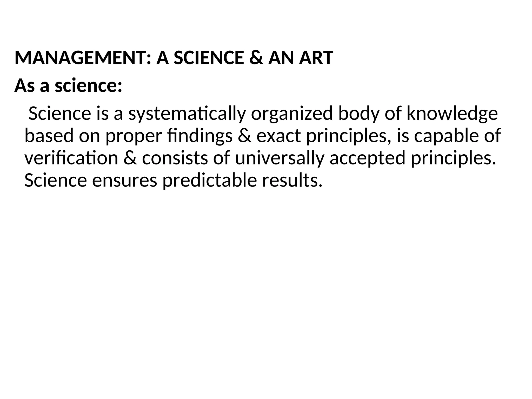 MANAGEMENT: A SCIENCE & AN ART
As a science:
Science is a systematically organized body of knowledge
based on proper findings & exact principles, is capable of
verification & consists of universally accepted principles.
Science ensures predictable results.
 