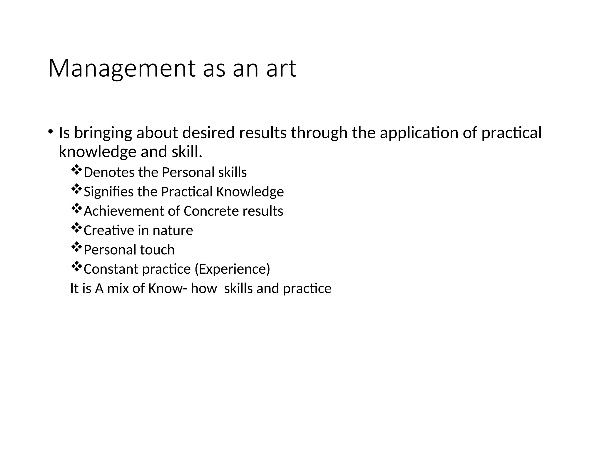 Management as an art
• Is bringing about desired results through the application of practical
knowledge and skill.
Denotes the Personal skills
Signifies the Practical Knowledge
Achievement of Concrete results
Creative in nature
Personal touch
Constant practice (Experience)
It is A mix of Know- how skills and practice
 