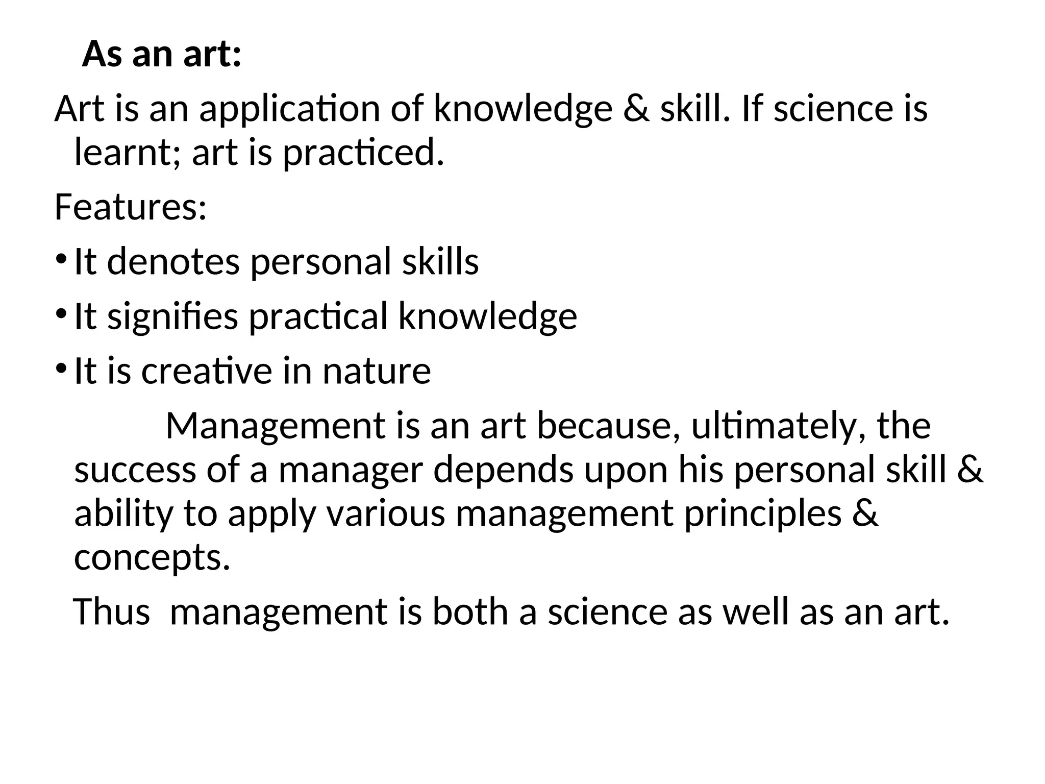 As an art:
Art is an application of knowledge & skill. If science is
learnt; art is practiced.
Features:
•It denotes personal skills
•It signifies practical knowledge
•It is creative in nature
Management is an art because, ultimately, the
success of a manager depends upon his personal skill &
ability to apply various management principles &
concepts.
Thus management is both a science as well as an art.
 
