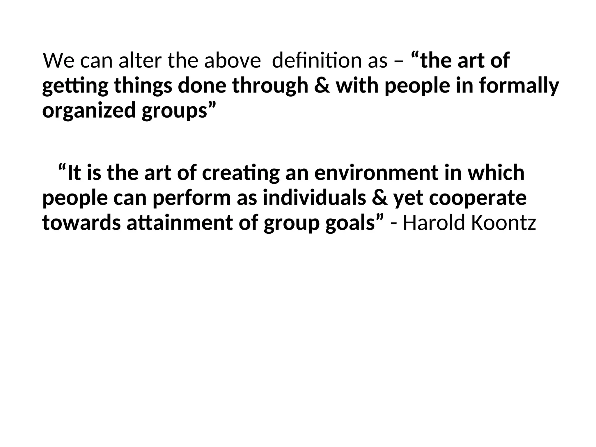 We can alter the above definition as – “the art of
getting things done through & with people in formally
organized groups”
“It is the art of creating an environment in which
people can perform as individuals & yet cooperate
towards attainment of group goals” - Harold Koontz
 