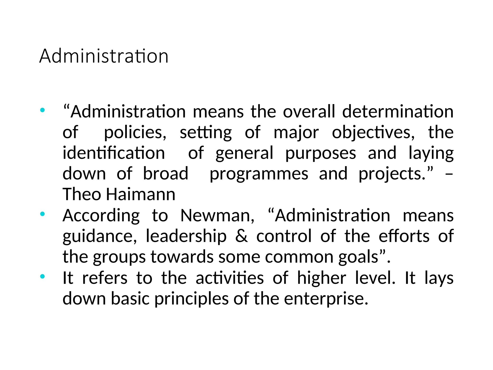 Administration
• “Administration means the overall determination
of policies, setting of major objectives, the
identification of general purposes and laying
down of broad programmes and projects.” –
Theo Haimann
• According to Newman, “Administration means
guidance, leadership & control of the efforts of
the groups towards some common goals”.
• It refers to the activities of higher level. It lays
down basic principles of the enterprise.
 