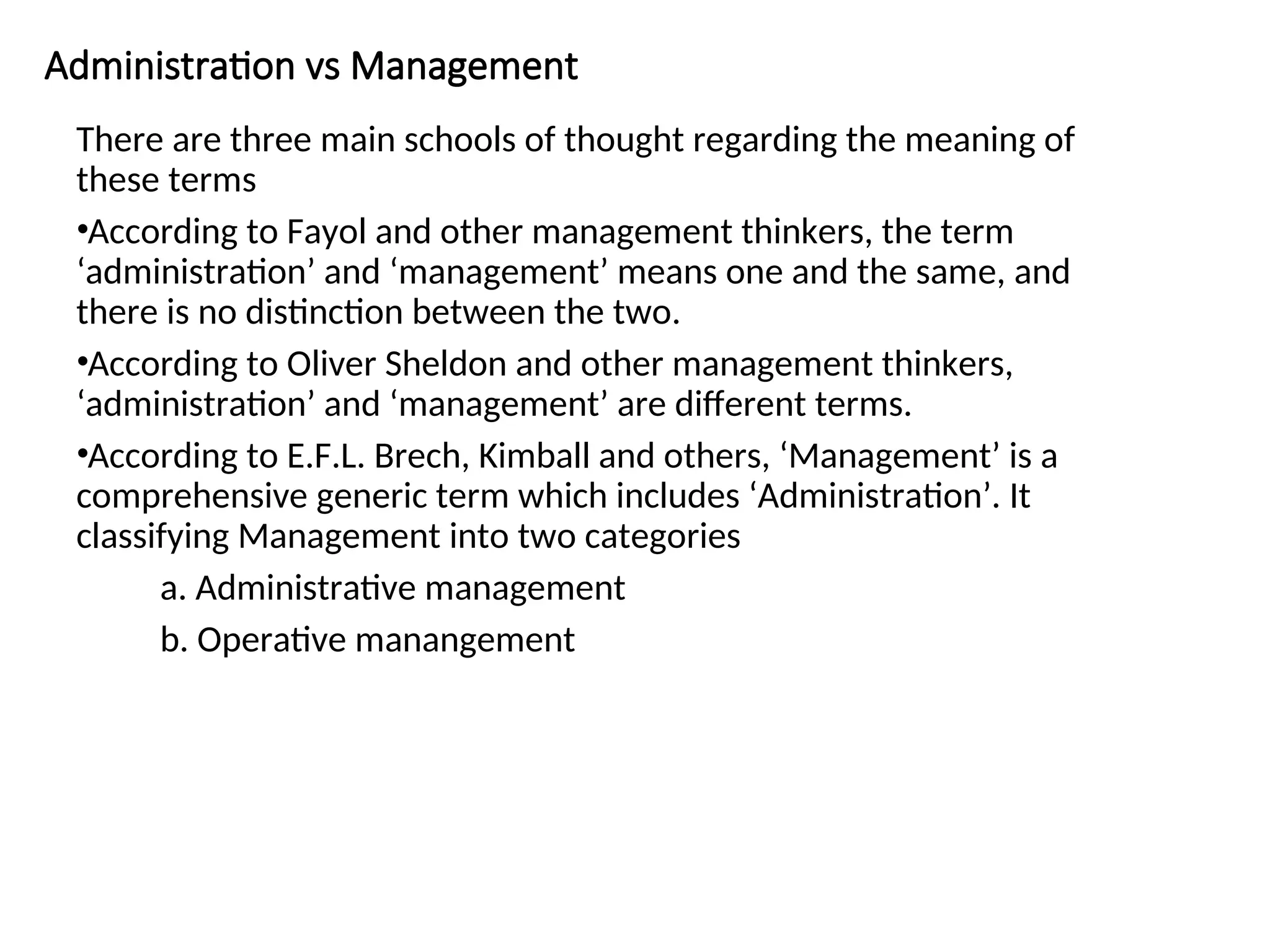 Administration vs Management
There are three main schools of thought regarding the meaning of
these terms
•According to Fayol and other management thinkers, the term
‘administration’ and ‘management’ means one and the same, and
there is no distinction between the two.
•According to Oliver Sheldon and other management thinkers,
‘administration’ and ‘management’ are different terms.
•According to E.F.L. Brech, Kimball and others, ‘Management’ is a
comprehensive generic term which includes ‘Administration’. It
classifying Management into two categories
a. Administrative management
b. Operative manangement
 