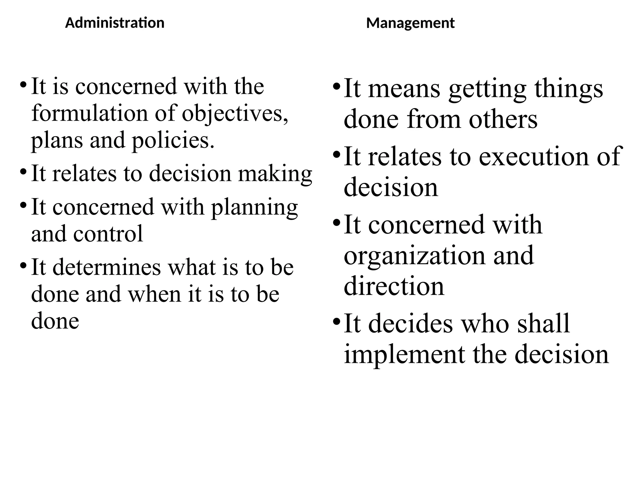 Administration
•It is concerned with the
formulation of objectives,
plans and policies.
•It relates to decision making
•It concerned with planning
and control
•It determines what is to be
done and when it is to be
done
Management
•It means getting things
done from others
•It relates to execution of
decision
•It concerned with
organization and
direction
•It decides who shall
implement the decision
 