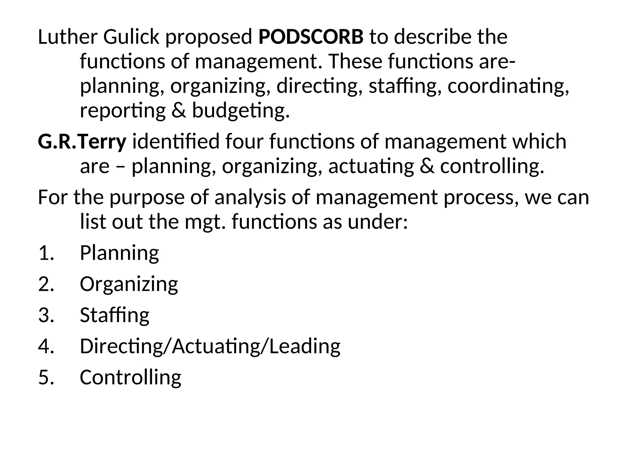 Luther Gulick proposed PODSCORB to describe the
functions of management. These functions are-
planning, organizing, directing, staffing, coordinating,
reporting & budgeting.
G.R.Terry identified four functions of management which
are – planning, organizing, actuating & controlling.
For the purpose of analysis of management process, we can
list out the mgt. functions as under:
1. Planning
2. Organizing
3. Staffing
4. Directing/Actuating/Leading
5. Controlling
 