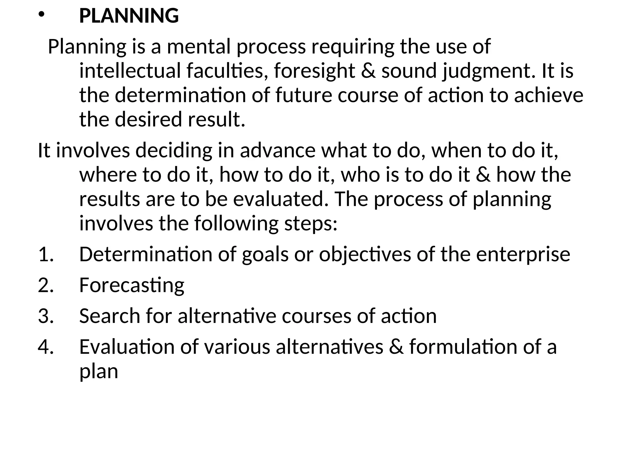 • PLANNING
Planning is a mental process requiring the use of
intellectual faculties, foresight & sound judgment. It is
the determination of future course of action to achieve
the desired result.
It involves deciding in advance what to do, when to do it,
where to do it, how to do it, who is to do it & how the
results are to be evaluated. The process of planning
involves the following steps:
1. Determination of goals or objectives of the enterprise
2. Forecasting
3. Search for alternative courses of action
4. Evaluation of various alternatives & formulation of a
plan
 