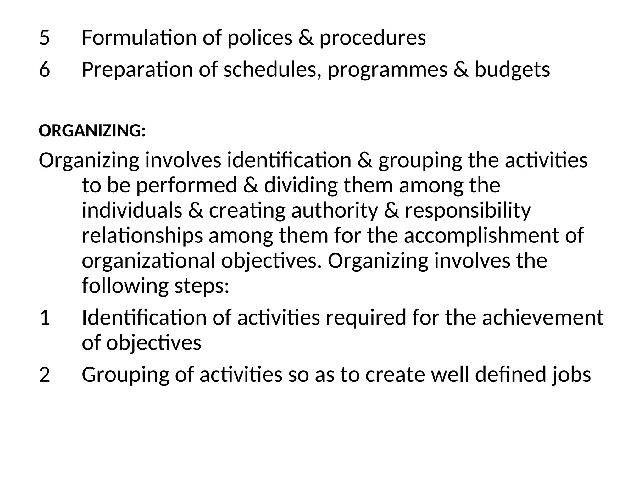 5 Formulation of polices & procedures
6 Preparation of schedules, programmes & budgets
ORGANIZING:
Organizing involves identification & grouping the activities
to be performed & dividing them among the
individuals & creating authority & responsibility
relationships among them for the accomplishment of
organizational objectives. Organizing involves the
following steps:
1 Identification of activities required for the achievement
of objectives
2 Grouping of activities so as to create well defined jobs
 