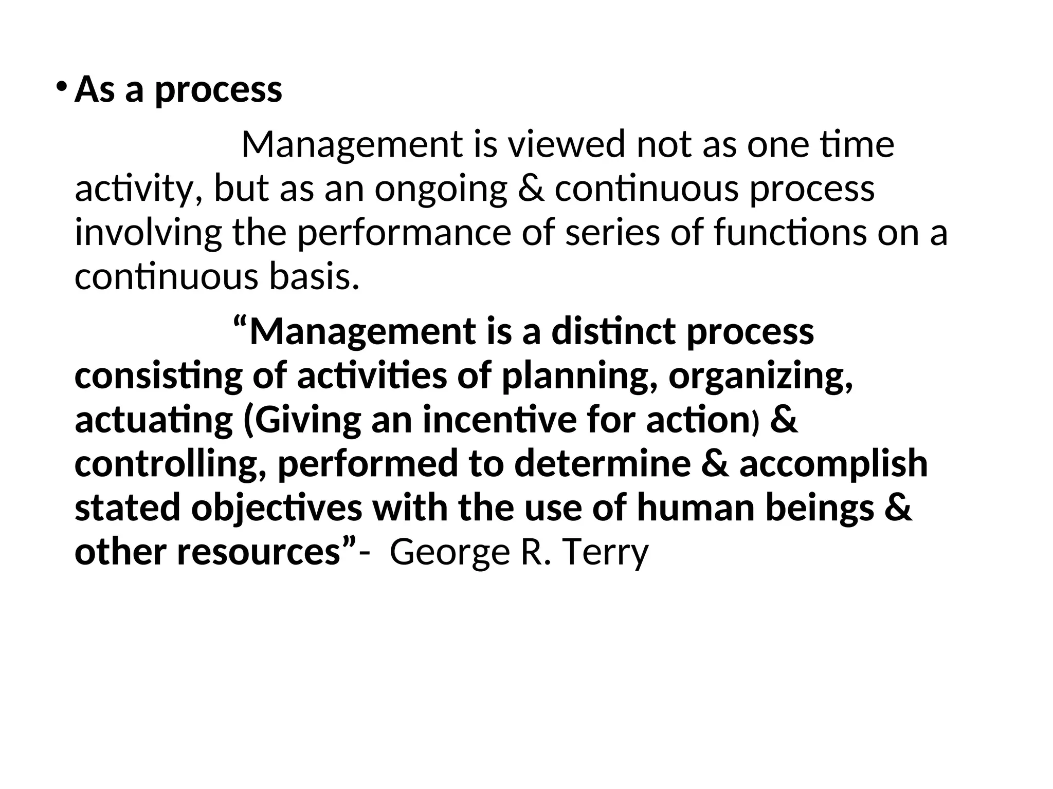 •As a process
Management is viewed not as one time
activity, but as an ongoing & continuous process
involving the performance of series of functions on a
continuous basis.
“Management is a distinct process
consisting of activities of planning, organizing,
actuating (Giving an incentive for action) &
controlling, performed to determine & accomplish
stated objectives with the use of human beings &
other resources”- George R. Terry
 