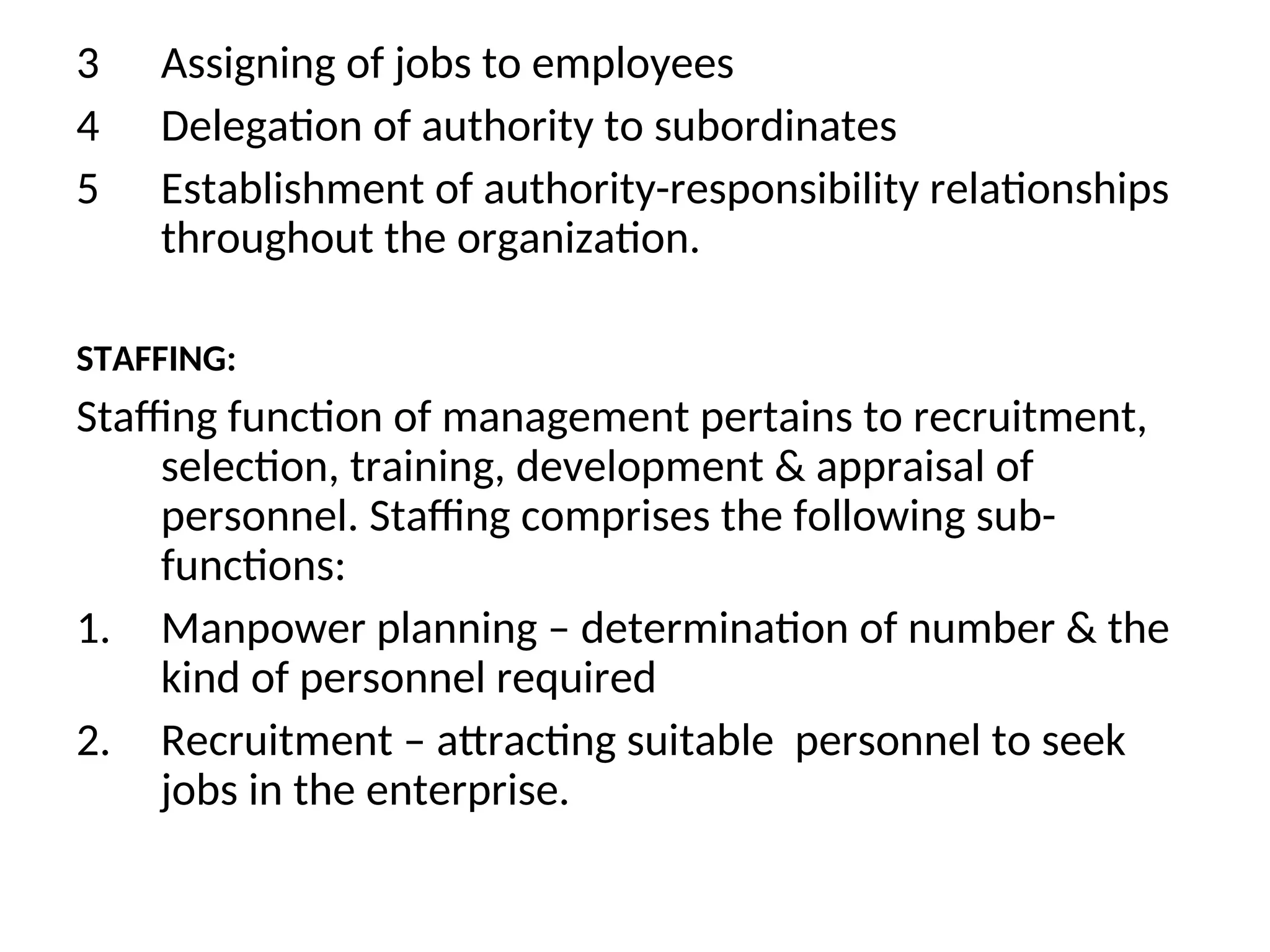 3 Assigning of jobs to employees
4 Delegation of authority to subordinates
5 Establishment of authority-responsibility relationships
throughout the organization.
STAFFING:
Staffing function of management pertains to recruitment,
selection, training, development & appraisal of
personnel. Staffing comprises the following sub-
functions:
1. Manpower planning – determination of number & the
kind of personnel required
2. Recruitment – attracting suitable personnel to seek
jobs in the enterprise.
 