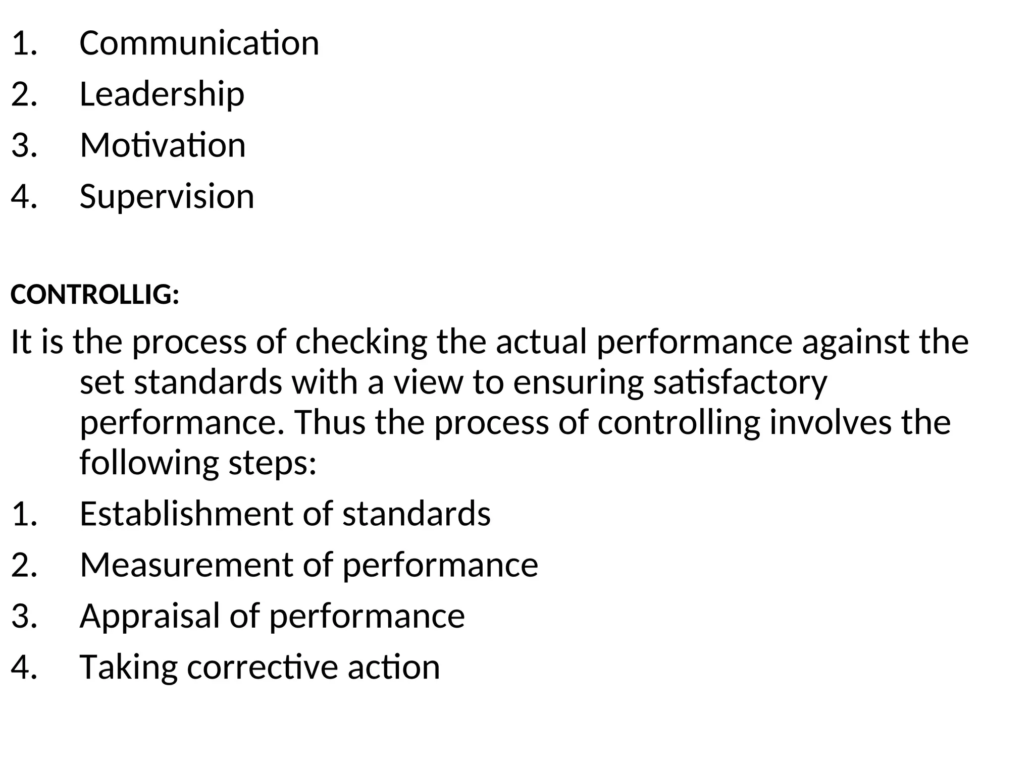 1. Communication
2. Leadership
3. Motivation
4. Supervision
CONTROLLIG:
It is the process of checking the actual performance against the
set standards with a view to ensuring satisfactory
performance. Thus the process of controlling involves the
following steps:
1. Establishment of standards
2. Measurement of performance
3. Appraisal of performance
4. Taking corrective action
 