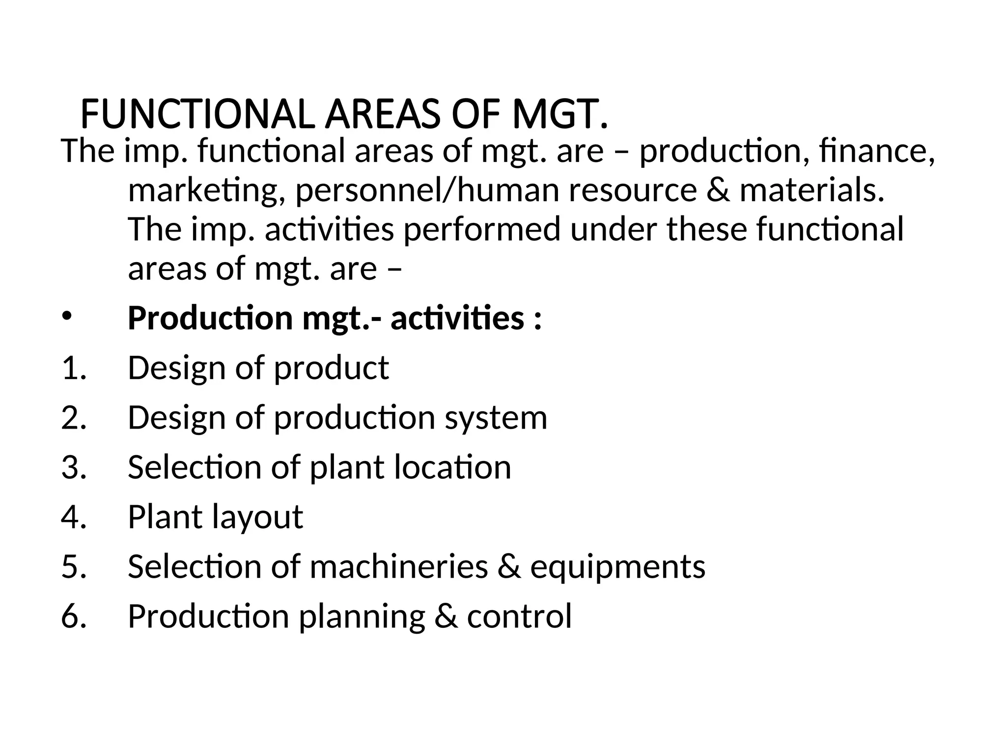 FUNCTIONAL AREAS OF MGT.
The imp. functional areas of mgt. are – production, finance,
marketing, personnel/human resource & materials.
The imp. activities performed under these functional
areas of mgt. are –
• Production mgt.- activities :
1. Design of product
2. Design of production system
3. Selection of plant location
4. Plant layout
5. Selection of machineries & equipments
6. Production planning & control
 