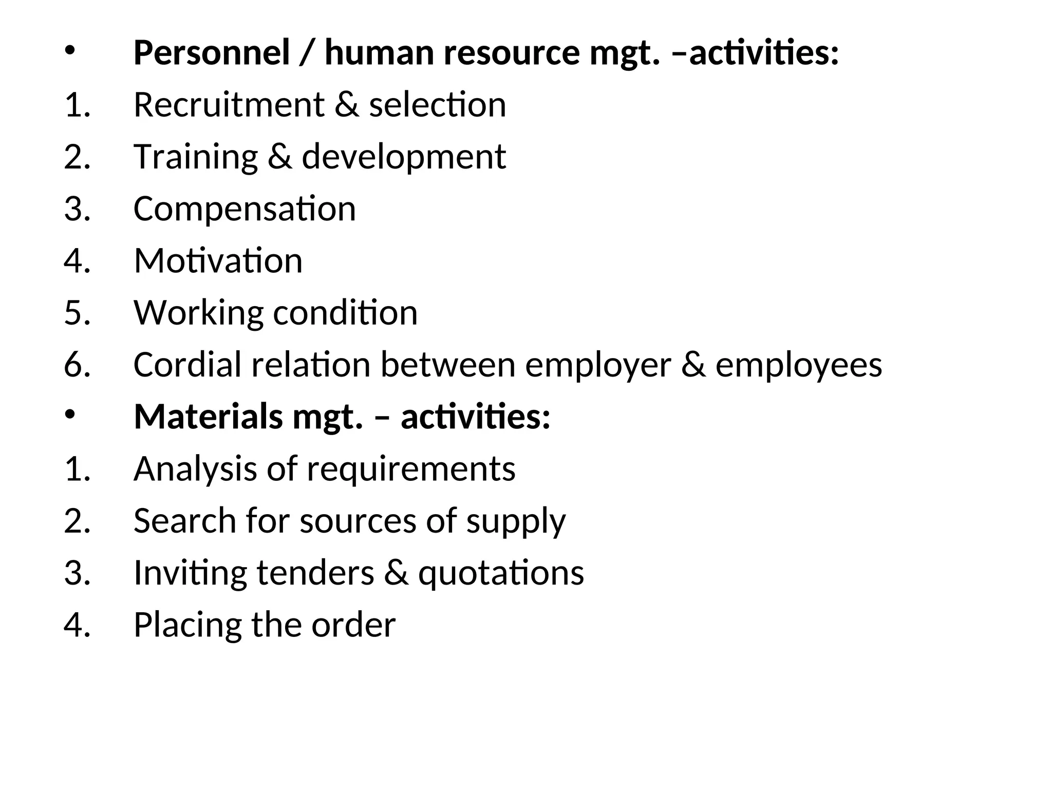 • Personnel / human resource mgt. –activities:
1. Recruitment & selection
2. Training & development
3. Compensation
4. Motivation
5. Working condition
6. Cordial relation between employer & employees
• Materials mgt. – activities:
1. Analysis of requirements
2. Search for sources of supply
3. Inviting tenders & quotations
4. Placing the order
 