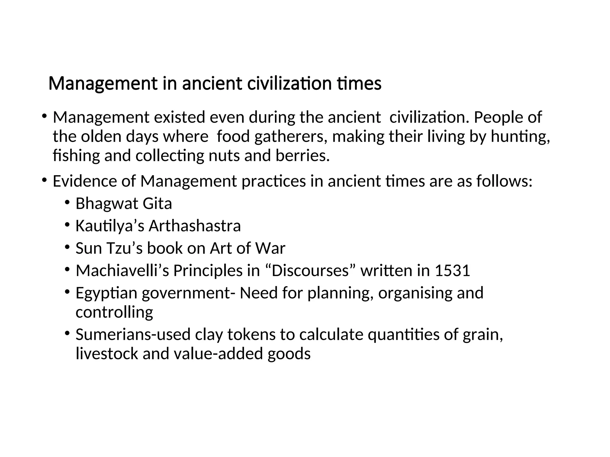 Management in ancient civilization times
• Management existed even during the ancient civilization. People of
the olden days where food gatherers, making their living by hunting,
fishing and collecting nuts and berries.
• Evidence of Management practices in ancient times are as follows:
• Bhagwat Gita
• Kautilya’s Arthashastra
• Sun Tzu’s book on Art of War
• Machiavelli’s Principles in “Discourses” written in 1531
• Egyptian government- Need for planning, organising and
controlling
• Sumerians-used clay tokens to calculate quantities of grain,
livestock and value-added goods
 