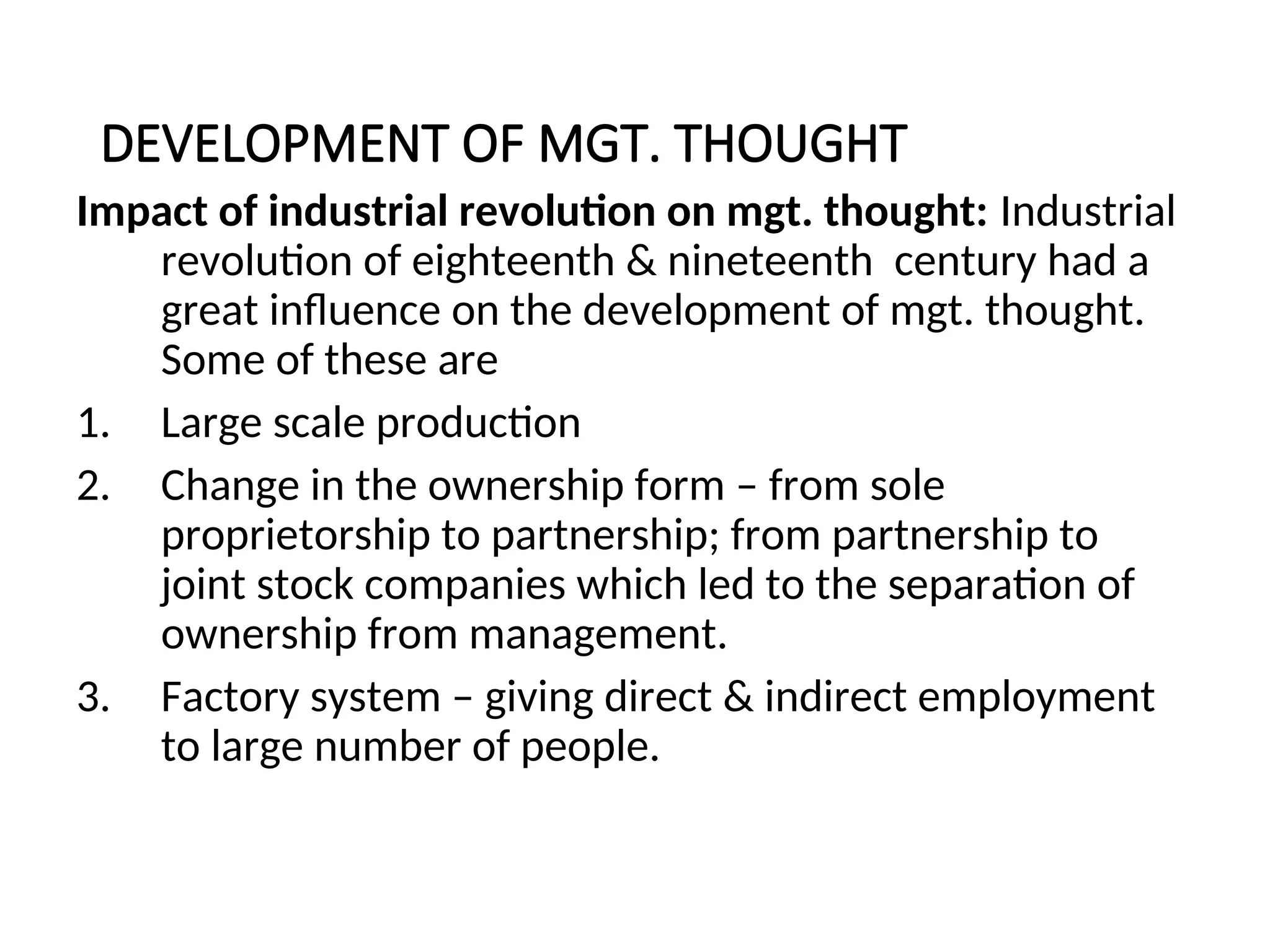 DEVELOPMENT OF MGT. THOUGHT
Impact of industrial revolution on mgt. thought: Industrial
revolution of eighteenth & nineteenth century had a
great influence on the development of mgt. thought.
Some of these are
1. Large scale production
2. Change in the ownership form – from sole
proprietorship to partnership; from partnership to
joint stock companies which led to the separation of
ownership from management.
3. Factory system – giving direct & indirect employment
to large number of people.
 