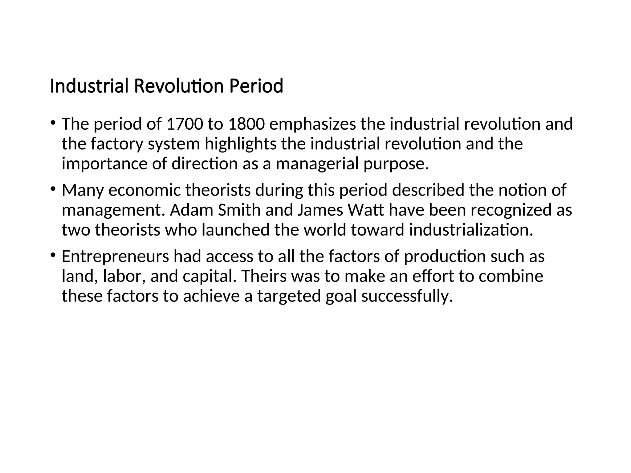 Industrial Revolution Period
• The period of 1700 to 1800 emphasizes the industrial revolution and
the factory system highlights the industrial revolution and the
importance of direction as a managerial purpose.
• Many economic theorists during this period described the notion of
management. Adam Smith and James Watt have been recognized as
two theorists who launched the world toward industrialization.
• Entrepreneurs had access to all the factors of production such as
land, labor, and capital. Theirs was to make an effort to combine
these factors to achieve a targeted goal successfully.
 