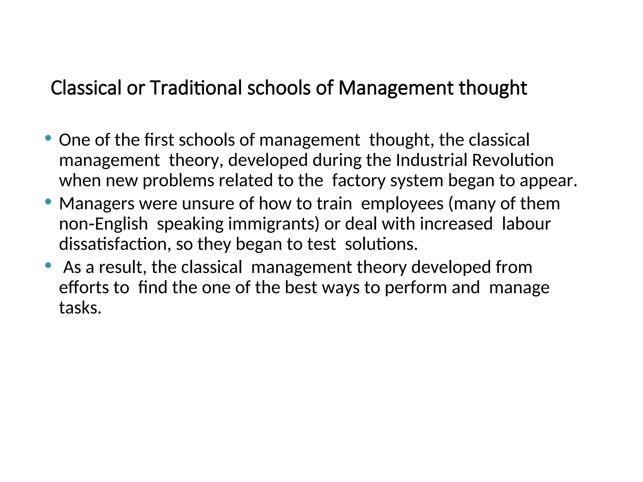 Classical or Traditional schools of Management thought
 One of the first schools of management thought, the classical
management theory, developed during the Industrial Revolution
when new problems related to the factory system began to appear.
 Managers were unsure of how to train employees (many of them
non‐English speaking immigrants) or deal with increased labour
dissatisfaction, so they began to test solutions.
 As a result, the classical management theory developed from
efforts to find the one of the best ways to perform and manage
tasks.
 
